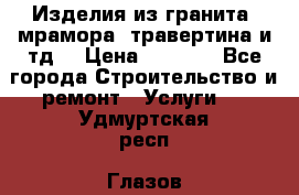 Изделия из гранита, мрамора, травертина и тд. › Цена ­ 1 000 - Все города Строительство и ремонт » Услуги   . Удмуртская респ.,Глазов г.